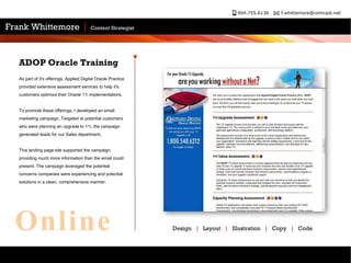 As part of it's offerings, Applied Digital Oracle Practice provided extensive assessment services to help it's customers optimize their Oracle 11i implementations. To promote these offerings, I developed an email marketing campaign. Targeted at potential customers who were planning an upgrade to 11i, the campaign generated leads for our Sales department.  This landing page site supported the campaign, providing much more information than the email could present. The campaign leveraged the potential concerns companies were experiencing and potential solutions in a clean, comprehensive manner. ADOP Oracle Training Design  |   Layout  |   Illustration  |   Copy  |   Code Online 