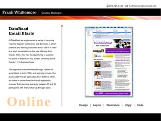 At DataRoad we implemented a series of recurring “Ask the Experts” Conference Call Seminars in which potential and existing customers would call in to listen to a short presentation on the new offerings from Oracle. Then, they had the opportunity to question our panel of experts on any subject pertaining to the Oracle 11i E-Business Suite. This approach was advertised through a series of email blasts in both HTML and text only formats. Out-bound calls through sales also drove traffic to either an online or phone-based in-bound registration process. Each seminar averaged between 30 and 50 participants with 100% follow-up through Sales. DataRoad  Email Blasts Design  |   Layout  |   Illustration  |   Copy  |   Code Online 