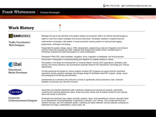 Supervised and assisted department staff, prioritizing, assigning and tracking job requests, periodically reviewing and reporting department status. Acted as primary contact with all outside vendors for job ordering, status and review of production.  Developed and produced copy, design concepts, graphics, layout, and typesetting for various corporate media for all departments including Marketing, Engineering, Production, and Training. This included technical and software manuals, user and installation guides, marketing and sales materials, training materials, prototype art, trademarks and logos, presentations, product parts, etc.  Participated in the design and development of Computer Based Training (CBT) applications, facilitated video training, and various electronic and conventional corporate media for the Instructional Technology and Training Departments.  Provide publishing and design for various projects including CBT programs as support tools for mainframe application training, graphics campaign and package design for facilitated video/CBT program, design, layout and packaging for all training documentation.  Implemented an on-demand print production process to significantly reduce production costs, maximize flexibility of production and minimize inventory.  Work History Educational  Media Developer Corporate Communications Designer Managed the day-to-day activities of the graphic design and production staff in an internet advertising agency, based on input from project managers and account executives. Developed, assisted in programming and implemented a proprietary, web-based, in-house production tracking system for improved task logging, assignments, verification and testing. Responsible for graphic design, layout, HTML development, programming, back-end integration and writing to construct high-end corporate web sites. Obtained final designs from graphic artists, compiled layout in Photoshop, prepared and optimized graphics for online presentation.  Developed HTML/CSS, initial templates, navigation, forms, integration to databases, and final production environment. Participated in conducting testing and research for usability studies for clients.  Traffic Coordinator/ Web Designer 