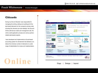 Citicards During my time at Citicards I was responsible for managing the writing, editing and auditing all of the text-based elements for the company's primary sites including the citicards.com site redesign, the Account Online self-service credit card management site, the online credit application process and various partner-related web-based projects. I also developed and implemented an Excel-based accounting system for all elements that allowed us to deliver the immense number of elements to a wide range of stakeholders for review and implementation.  Copy  |   Design  |   Layout Online 