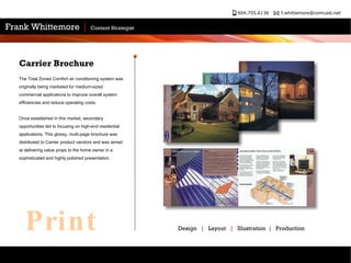 Design  |   Layout  |   Illustration  |   Production  Carrier Brochure  The Total Zoned Comfort air conditioning system was originally being marketed for medium-sized commercial applications to improve overall system efficiencies and reduce operating costs. Once established in this market, secondary opportunities led to focusing on high-end residential applications. This glossy, multi-page brochure was distributed to Carrier product vendors and was aimed at delivering value props to the home owner in a sophisticated and highly polished presentation. Print 