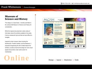 This design is a Case Study  I recently submitted to the Jacksonville Museum of Science and History for consideration.  While the original site presented a wide variety of information about the exhibits available to the public, it had an amateurish look and feel and was difficult to navigate.  Inspired by other museum sites including the Smithsonian, Franklin Institute, and the Newseum, I proposed reorganizing the site to better feature the exhibits, as well as improve the design for more visual appeal and provide a clear call-to-action for membership.  Museum of Science and History Design  |   Layout  |   Illustration  |   Code Online 