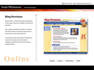 King Provision, is a Burger King approved distributor of food, paper products, and supplies for Burger King franchises.  They needed a website that provided its customers with current product and company news as well as direct access to online order placement.  This proposed design would merge the Burger King brand with the company's site to provide an integrated, professional presence with an easy-to-navigate interface.  King Provision Design  |   Layout  |   Illustration  |   Code Online 