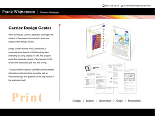 While working for Carrier Corporation I managed the creation of the support documents for their new software titled 'Design Center'.  Design Center allowed HVAC contractors to graphically enter layouts of buildings they were estimating on using a laptop on site. The program would then generate a layout of the required HVAC system with associated pick lists and pricing.  The documents included a User Manual with detailed information and instructions as well as well as instructional copy and graphics for the help section of the application itself.  Carrier Design Center  Design  |   Layout  |   Illustration  |   Copy  |   Production  Print 