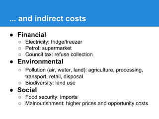 ... and indirect costs
● Financial
○ Electricity: fridge/freezer
○ Petrol: supermarket
○ Council tax: refuse collection

● Environmental
○ Pollution (air, water, land): agriculture, processing,
transport, retail, disposal
○ Biodiversity: land use

● Social
○ Food security: imports
○ Malnourishment: higher prices and opportunity costs

 