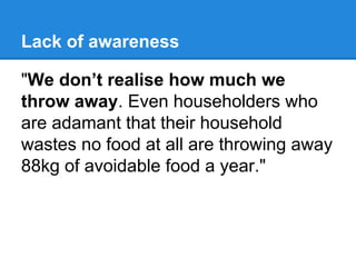 Lack of awareness
"We don’t realise how much we
throw away. Even householders who
are adamant that their household
wastes no food at all are throwing away
88kg of avoidable food a year."

 