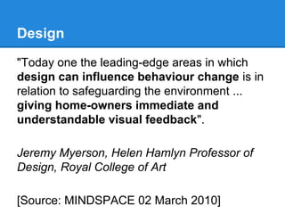 Design
"Today one the leading-edge areas in which
design can influence behaviour change is in
relation to safeguarding the environment ...
giving home-owners immediate and
understandable visual feedback".
Jeremy Myerson, Helen Hamlyn Professor of
Design, Royal College of Art
[Source: MINDSPACE 02 March 2010]

 