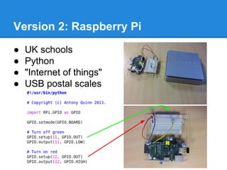 Version 2: Raspberry Pi
●
●
●
●

UK schools
Python
"Internet of things"
USB postal scales

 