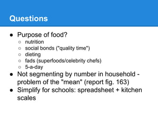 Questions
● Purpose of food?
○
○
○
○
○

nutrition
social bonds ("quality time")
dieting
fads (superfoods/celebrity chefs)
5-a-day

● Not segmenting by number in household problem of the "mean" (report fig. 163)
● Simplify for schools: spreadsheet + kitchen
scales

 
