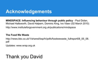 Acknowledgements
MINDSPACE: Influencing behaviour through public policy - Paul Dolan,
Michael Hallsworth, David Halpern, Dominic King, Ivo Vlaev (02 March 2010)
http://www.instituteforgovernment.org.uk/publications/mindspace
The Food We Waste
http://news.bbc.co.uk/1/shared/bsp/hi/pdfs/foodwewaste_fullreport08_05_08.
pdf
Updates: www.wrap.org.uk

Thank you David

 