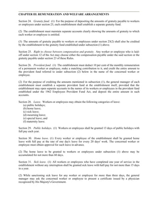 CHAPTER III. REMUNERATION AND WELFARE ARRANGEMENTS

Section 24. Gratuity fund. (1) For the purpose of depositing the amounts of gratuity payable to workers
or employees under section 23, each establishment shall establish a separate gratuity fund.

(2) The establishment must maintain separate accounts clearly showing the amounts of gratuity to which
each worker or employee is entitled.

(3) The amounts of gratuity payable to workers or employees under section 23(2) shall also be credited
by the establishment to the gratuity fund established under subsection (1) above.

Section 25. Right to choose between compensation and gratuity. Any worker or employee who is laid-
off under section 12 of the Act may choose either the compensation payable under the said section or the
gratuity payable under section 23 of these Rules.

Section 26. Provident fund. (1) The establishment must deduct 10 per cent of the monthly remuneration
of a permanent worker or employee, make a matching contribution to it, and credit the entire amount to
the provident fund referred to under subsection (2) below in the name of the concerned worker or
employee.

(2) For the purpose of crediting the amounts mentioned in subsection (1), the general manager of each
establishment must establish a separate provident fund at the establishment itself, provided that the
establishment may open separate accounts in the names of its workers or employees in the provident fund
established under the 1962 Employees Provident Fund Act, and deposit the entire amount in such
accounts.

Section 28. Leave. Workers or employees may obtain the following categories of leave:
    (a) public holidays;
    (b) home leave;
    (c) sick leave;
    (d) mourning leave;
    (e) special leave; and
    (f) maternity leave.

Section 29. Public holidays. (1) Workers or employees shall be granted 13 days of public holidays with
full pay each year.

Section 30. Home leave. (1) Every worker or employee of the establishment shall be granted home
leave with full pay at the rate of one day's leave for every 20 days' work. The concerned worker or
employee must obtain approval for such leave in advance.

(2) The home leave to be granted to workers or employees under subsection (1) above may be
accumulated for not more than 60 days.

Section 31. Sick leave. (1) All workers or employees who have completed one year of service in the
establishment without any interruption shall be granted sick leave with half-pay for not more than 15 days
in a year.

(2) While sanctioning sick leave for any worker or employee for more than three days, the general
manager may ask the concerned worker or employee to present a certificate issued by a physician
recognized by His Majesty's Government.
 