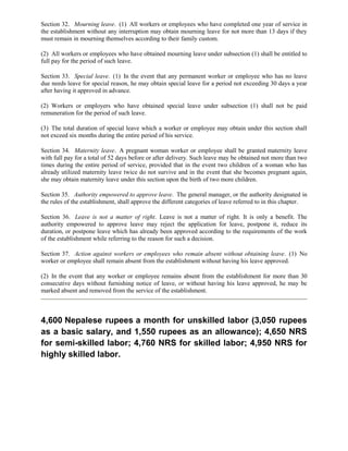 Section 32. Mourning leave. (1) All workers or employees who have completed one year of service in
the establishment without any interruption may obtain mourning leave for not more than 13 days if they
must remain in mourning themselves according to their family custom.

(2) All workers or employees who have obtained mourning leave under subsection (1) shall be entitled to
full pay for the period of such leave.

Section 33. Special leave. (1) In the event that any permanent worker or employee who has no leave
due needs leave for special reason, he may obtain special leave for a period not exceeding 30 days a year
after having it approved in advance.

(2) Workers or employers who have obtained special leave under subsection (1) shall not be paid
remuneration for the period of such leave.

(3) The total duration of special leave which a worker or employee may obtain under this section shall
not exceed six months during the entire period of his service.

Section 34. Maternity leave. A pregnant woman worker or employee shall be granted maternity leave
with full pay for a total of 52 days before or after delivery. Such leave may be obtained not more than two
times during the entire period of service, provided that in the event two children of a woman who has
already utilized maternity leave twice do not survive and in the event that she becomes pregnant again,
she may obtain maternity leave under this section upon the birth of two more children.

Section 35. Authority empowered to approve leave. The general manager, or the authority designated in
the rules of the establishment, shall approve the different categories of leave referred to in this chapter.

Section 36. Leave is not a matter of right. Leave is not a matter of right. It is only a benefit. The
authority empowered to approve leave may reject the application for leave, postpone it, reduce its
duration, or postpone leave which has already been approved according to the requirements of the work
of the establishment while referring to the reason for such a decision.

Section 37. Action against workers or employees who remain absent without obtaining leave. (1) No
worker or employee shall remain absent from the establishment without having his leave approved.

(2) In the event that any worker or employee remains absent from the establishment for more than 30
consecutive days without furnishing notice of leave, or without having his leave approved, he may be
marked absent and removed from the service of the establishment.



4,600 Nepalese rupees a month for unskilled labor (3,050 rupees
as a basic salary, and 1,550 rupees as an allowance); 4,650 NRS
for semi-skilled labor; 4,760 NRS for skilled labor; 4,950 NRS for
highly skilled labor.
 