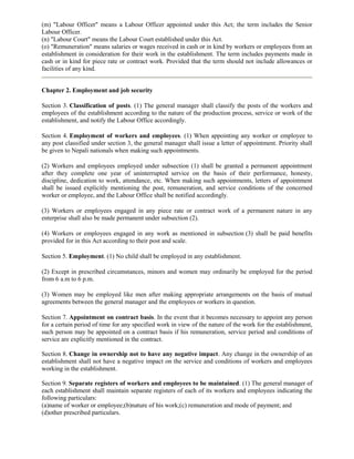 (m) "Labour Officer" means a Labour Officer appointed under this Act; the term includes the Senior
Labour Officer.
(n) "Labour Court" means the Labour Court established under this Act.
(o) "Remuneration" means salaries or wages received in cash or in kind by workers or employees from an
establishment in consideration for their work in the establishment. The term includes payments made in
cash or in kind for piece rate or contract work. Provided that the term should not include allowances or
facilities of any kind.


Chapter 2. Employment and job security

Section 3. Classification of posts. (1) The general manager shall classify the posts of the workers and
employees of the establishment according to the nature of the production process, service or work of the
establishment, and notify the Labour Office accordingly.

Section 4. Employment of workers and employees. (1) When appointing any worker or employee to
any post classified under section 3, the general manager shall issue a letter of appointment. Priority shall
be given to Nepali nationals when making such appointments.

(2) Workers and employees employed under subsection (1) shall be granted a permanent appointment
after they complete one year of uninterrupted service on the basis of their performance, honesty,
discipline, dedication to work, attendance, etc. When making such appointments, letters of appointment
shall be issued explicitly mentioning the post, remuneration, and service conditions of the concerned
worker or employee, and the Labour Office shall be notified accordingly.

(3) Workers or employees engaged in any piece rate or contract work of a permanent nature in any
enterprise shall also be made permanent under subsection (2).

(4) Workers or employees engaged in any work as mentioned in subsection (3) shall be paid benefits
provided for in this Act according to their post and scale.

Section 5. Employment. (1) No child shall be employed in any establishment.

(2) Except in prescribed circumstances, minors and women may ordinarily be employed for the period
from 6 a.m to 6 p.m.

(3) Women may be employed like men after making appropriate arrangements on the basis of mutual
agreements between the general manager and the employees or workers in question.

Section 7. Appointment on contract basis. In the event that it becomes necessary to appoint any person
for a certain period of time for any specified work in view of the nature of the work for the establishment,
such person may be appointed on a contract basis if his remuneration, service period and conditions of
service are explicitly mentioned in the contract.

Section 8. Change in ownership not to have any negative impact. Any change in the ownership of an
establishment shall not have a negative impact on the service and conditions of workers and employees
working in the establishment.

Section 9. Separate registers of workers and employees to be maintained. (1) The general manager of
each establishment shall maintain separate registers of each of its workers and employees indicating the
following particulars:
(a)name of worker or employee;(b)nature of his work;(c) remuneration and mode of payment; and
(d)other prescribed particulars.
 