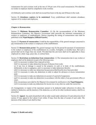 remuneration for such overtime work at the rate of 150 per cent of his usual remuneration. Provided that
no worker or employee shall be compelled to work overtime.

(2) Ordinarily such overtime work shall not exceed four hours in the day and 20 hours in the week.

Section 20. Attendance registers to be maintained. Every establishment shall maintain attendance
registers of its workers and employees.



Chapter 4. Remuneration

Section 21. Minimum Remuneration Committee. (1) On the recommendation of the Minimum
Remuneration Committee, His Majesty's Government shall prescribe the minimum remuneration of
workers or employees of establishments. Notices regarding the setting of remuneration rates shall be
published in the Nepal Rajaptra [Official Gazette].

Section 22. Payment of remuneration. It shall be the responsibility of the general manager concerned to
pay remuneration to the workers or employees of the establishment.

Section 23. Remuneration period. The general manager may fix the period for payment of remuneration
to the workers or employees of the establishment on a weekly, fortnightly, or monthly basis. But such a
period shall not be longer than one month. Provided that this provision shall not be applicable to those
employed on a daily wage, piece rate, or contract basis.

Section 24. Restrictions on deductions from remuneration. (1) The remuneration due to any worker or
employee shall not be deducted except in the following cases:
    (a)if it is necessary to deduct fines imposed on him;
    (b)if it is necessary to make deductions because of absence from work;
    (c) if any loss or damage is caused to the property, in cash or in kind, of the establishment,
    deliberately or due to negligence, and it is necessary to make deductions therefor;
    (d)if it is necessary to make any deductions because prescribed benefits have been provided;
    (e)if it is necessary to make any deductions in order to adjust for advances or excess remuneration
    paid;
    (f)if it is necessary to make any deductions on account of a period of suspension;
    (g)if it is necessary to make any deductions in accordance with the orders of any government office or
    court;
    (h)in circumstances provided by His Majesty's Government by notification in the Nepal Rajapatra;
    (i)if it is necessary to make any deductions for income tax or any other tax under the current law.

(2) Arrangements in respect of the maximum amount to be deducted under subsection (1) above, the
method of deduction, and the duration of the deduction, as well as for other incidental matters, shall be as
prescribed.

Section 26. Appeal. Any party dissatisfied with an order issued under subsection (3) and subsection (4) of
section 25 may appeal to the Labour Court within 35 days from the date of receipt of such order. The
decision of the Labour Court shall be final.




Chapter 5. Health and safety
 