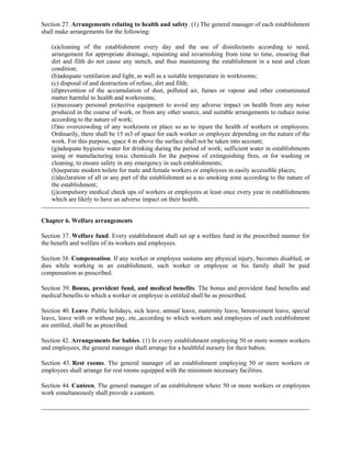 Section 27. Arrangements relating to health and safety. (1) The general manager of each establishment
shall make arrangements for the following:

    (a)cleaning of the establishment every day and the use of disinfectants according to need,
    arrangement for appropriate drainage, repainting and revarnishing from time to time, ensuring that
    dirt and filth do not cause any stench, and thus maintaining the establishment in a neat and clean
    condition;
    (b)adequate ventilation and light, as well as a suitable temperature in workrooms;
    (c) disposal of and destruction of refuse, dirt and filth;
    (d)prevention of the accumulation of dust, polluted air, fumes or vapour and other contaminated
    matter harmful to health and workrooms;
    (e)necessary personal protective equipment to avoid any adverse impact on health from any noise
    produced in the course of work, or from any other source, and suitable arrangements to reduce noise
    according to the nature of work;
    (f)no overcrowding of any workroom or place so as to injure the health of workers or employees.
    Ordinarily, there shall be 15 m3 of space for each worker or employee depending on the nature of the
    work. For this purpose, space 4 m above the surface shall not be taken into account;
    (g)adequate hygienic water for drinking during the period of work; sufficient water in establishments
    using or manufacturing toxic chemicals for the purpose of extinguishing fires, or for washing or
    cleaning, to ensure safety in any emergency in such establishments;
    (h)separate modern toilets for male and female workers or employees in easily accessible places;
    (i)declaration of all or any part of the establishment as a no smoking zone according to the nature of
    the establishment;
    (j)compulsory medical check ups of workers or employees at least once every year in establishments
    which are likely to have an adverse impact on their health.


Chapter 6. Welfare arrangements

Section 37. Welfare fund. Every establishment shall set up a welfare fund in the prescribed manner for
the benefit and welfare of its workers and employees.

Section 38. Compensation. If any worker or employee sustains any physical injury, becomes disabled, or
dies while working in an establishment, such worker or employee or his family shall be paid
compensation as prescribed.

Section 39. Bonus, provident fund, and medical benefits. The bonus and provident fund benefits and
medical benefits to which a worker or employee is entitled shall be as prescribed.

Section 40. Leave. Public holidays, sick leave, annual leave, maternity leave, bereavement leave, special
leave, leave with or without pay, etc.,according to which workers and employees of each establishment
are entitled, shall be as prescribed.

Section 42. Arrangements for babies. (1) In every establishment employing 50 or more women workers
and employees, the general manager shall arrange for a healthful nursery for their babies.

Section 43. Rest rooms. The general manager of an establishment employing 50 or more workers or
employees shall arrange for rest rooms equipped with the minimum necessary facilities.

Section 44. Canteen. The general manager of an establishment where 50 or more workers or employees
work simultaneously shall provide a canteen.
 