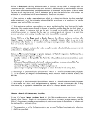Section 53. Procedures. (1) Any permanent worker or employee, or any worker or employee who has
completed one year's uninterrupted service under section 52, shall be entitled to notice explicitly referring
to the alleged misconduct and the punishment that might be imposed if the misconduct is proved, and a
five day period where paragraph 51(1) is applicable, and a seven day period where other clauses are
applicable, in which he may provide an explanation for the alleged misconduct.

(2) If the employee or worker concerned does not submit an explanation within the time limit prescribed
under subsection (1), or if the explanation submitted by him is not found to be satisfactory, he may be
punished under section 50 for misconduct.

(3) If the worker or employee concerned does not accept notification of the time limit provided under
subsection (1) or remains absent, he shall be deemed to have been notified about the time limit after it is
sent to his address by registered post and the copy is posted on the public notice board of the
establishment, subject to a statement that the copy was posted, prepared and witnessed by at least three
persons and subject to the sending of another copy to the Labour Office concerned.

Section 54. Power of the Department to dismiss from service. (1) Any worker or employee who
illegally engages in rioting or gherao, or directly or indirectly instigates others to do so, in an
establishment other than the one in which he is working, or in any government office, may be dismissed
from service by the Department.

(2) If it becomes necessary to dismiss the worker or employee under subsection (1), the procedures set out
under section 53 shall be adopted.

Section 55. Misconduct of manager or general manager. (1) The following actions shall be regarded as
misconduct of a manager or general manager:
    (a)wilful violation or disregard for this Act or the rules, orders or directives established under
    the Act;
    (b)closure of the establishment, or laying off workers or employees in contravention of this Act;
    (c) continuing a lockout which has been declared illegal;
    (d)severely thrashing or manhandling workers or employees; or
    (e)provoking or instigating workers or employees to foment distrust or ill will among them.

(2) If a manager or general manager is proven to have behaved in a manner referred to under paragraphs
(a), (b) or (c) above, His Majesty's Government may punish him with a fine of between Rs.1,000 and
Rs.5,000.


(3) If a manager or general manager is proven to have behaved in a manner mentioned under paragraphs
(d) or (e) above, the Labour Office may punish him by imposing a fine not exceeding Rs.1,000, or may
order him to pay an appropriate compensation to the worker or employee who has been harmed.



Chapter 9. Board, officers and other provisions

Section 62. Central Labour Advisory Board. (1) His Majesty's Government may form a tripartite
Central Labour Advisory Board with representation of workers or employees, general managers and His
Majesty's Government, to make recommendations in matters concerning the formulation of policies and
the drafting of laws relating to labour.

(2) The composition, as well as the functions, duties and powers of the Board mentioned under subsection
(1) shall be as prescribed.
 