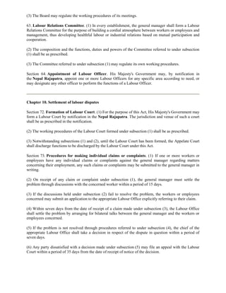 (3) The Board may regulate the working procedures of its meetings.

63. Labour Relations Committee. (1) In every establishment, the general manager shall form a Labour
Relations Committee for the purpose of building a cordial atmosphere between workers or employees and
management, thus developing healthful labour or industrial relations based on mutual participation and
cooperation.

(2) The composition and the functions, duties and powers of the Committee referred to under subsection
(1) shall be as prescribed.

(3) The Committee referred to under subsection (1) may regulate its own working procedures.

Section 64. Appointment of Labour Officer. His Majesty's Government may, by notification in
the Nepal Rajapatra, appoint one or more Labour Officers for any specific area according to need, or
may designate any other officer to perform the functions of a Labour Officer.



Chapter 10. Settlement of labour disputes

Section 72. Formation of Labour Court. (1) For the purpose of this Act, His Majesty's Government may
form a Labour Court by notification in the Nepal Rajapatra. The jurisdiction and venue of such a court
shall be as prescribed in the notification.

(2) The working procedures of the Labour Court formed under subsection (1) shall be as prescribed.

(3) Notwithstanding subsections (1) and (2), until the Labour Court has been formed, the Appelate Court
shall discharge functions to be discharged by the Labour Court under this Act.

Section 73. Procedures for making individual claims or complaints. (1) If one or more workers or
employees have any individual claims or complaints against the general manager regarding matters
concerning their employment, any such claims or complaints may be submitted to the general manager in
writing.

(2) On receipt of any claim or complaint under subsection (1), the general manager must settle the
problem through discussions with the concerned worker within a period of 15 days.

(3) If the discussions held under subsection (2) fail to resolve the problem, the workers or employees
concerned may submit an application to the appropriate Labour Office explicitly referring to their claim.

(4) Within seven days from the date of receipt of a claim made under subsection (3), the Labour Office
shall settle the problem by arranging for bilateral talks between the general manager and the workers or
employees concerned.

(5) If the problem is not resolved through procedures referred to under subsection (4), the chief of the
appropriate Labour Office shall take a decision in respect of the dispute in question within a period of
seven days.

(6) Any party dissatisfied with a decision made under subsection (5) may file an appeal with the Labour
Court within a period of 35 days from the date of receipt of notice of the decision.
 