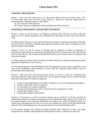 Labour Rules, 1993

CHAPTER I. PRELIMINARY

Section 1. Short title and commencement. (1) These Rules shall be known as the Labor Rules, 1993.
(2) These Rules shall come into force at once. Section 2. Definitions. Unless the subject-matter or
content indicates a different meaning, in these Rules:
    (a) "Act" means the 1992 Labor Act.
    (b) "Factory" means an establishment where manufacturing work is carried out.

CHAPTER II. EMPLOYMENT AND SECURITY OF SERVICE

Section 3. Hours of work for minors. (1) Subject to subsection 5(2) of the Act, no minor in the age-
group of 14 to 16 shall be employed in any establishment for more than six hours a day and 36 hours a
week.

(2) Minors above the age of 16 years may be employed as workers or employees during hours other than
between 6.00 a.m. and 6.00 p.m. through mutual agreements between such workers or employees and the
general manager (vyabasthapak).

Section 4. Hours of work for women. (1) Women may be employed as workers or employees in
establishments other than those mentioned in paragraph 48(a) of the Act during hours other than between
6.00 a.m. and 6.00 p.m. only through mutual agreements between such women workers or employees and
the general manager.

(2) When employing women workers or employees under subsection (1), the general manager must make
appropriate arrangements for their security.

(3) The general manager of the establishment which has engaged any woman worker or employee in the
work of the establishment under subsection (1) must notify the concerned Labour Office as soon as
possible about such employment.

Section 5. Other particulars to be mentioned in the register of workers or employees. In addition to the
particulars referred to under subsection 9(1) of the Act, the general manager must set out the following
particulars in the register of workers or employees:

        (a) date of initial appointment of the worker or employee, as well as his designation and address;
        (b) date of birth of the worker or employee;
        (c) citizenship of the worker or employee;
        (d) name of the department or section where the worker or employee is to work;
        (e) particulars relating to leave;
        (f) particulars relating to other benefits.

Section 6. Circumstances in which non-Nepali nationals may be employed. (1) In the event that no
skilled Nepali national is available for employment in the establishment under subsection 4(1) of the Act,
the general manager of the concerned establishment may appoint any skilled non-Nepali national on a
contract basis and engage him for work or for a term not exceeding two years at a time after obtaining the
approval of the Labour Department on the recommendation of the concerned Labour Office.

(2) The general manager who employs non-Nepali nationals under subsection (1) above must make
arrangements for gradually replacing them by training Nepali workers or employees for their jobs.
 