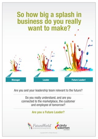 So how big a splash in
business do you really
want to make?

Manager

Leader

Future Leader!

Are you and your leadership team relevant to the future?
Do you really understand, and are you
connected to the marketplace, the customer
and employee of tomorrow?
Are you a Future Leader?

Copyright © 2013. All Rights Reserved.

 