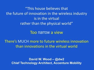 David W. Wood – @dw2
Chief Technology Architect, Accenture Mobility
“This house believes that
the future of innovation in the wireless industry
is in the virtual
rather than the physical world”
Too narrow a view
There’s MUCH more to future wireless innovation
than innovations in the virtual world
 