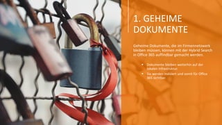 1. GEHEIME
DOKUMENTE
Geheime Dokumente, die im Firmennetzwerk
bleiben müssen, können mit der Hybrid Search
in Office 365 auffindbar gemacht werden.
 Dokumente bleiben weiterhin auf der
lokalen Infrastruktur.
 Sie werden indiziert und somit für Office
365 sichtbar.
 