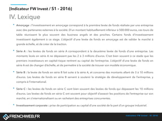Indicateur FW Invest - S1 2016
[Indicateur FW Invest / S1 - 2016]
IV. Lexique
• Amorçage : l’investissement en amorçage correspond à la première levée de fonds réalisée par une entreprise
avec des partenaires externes à la société. D’un montant habituellement inférieur à 500.000 euros, ces tours de
table réunissent le plus souvent des business angels et des proches. Certains fonds d’investissement
investissent également à ce stage. L’objectif d’une levée de fonds en amorçage est de valider le marché à
grande échelle, et de créer de la traction.
• Série A : les levées de fonds en série A correspondent à la deuxième levée de fonds d’une entreprise. Les
montants levés en série A ne dépassent pas les 2 à 3 millions d’euros. C’est bien souvent à ce stade que les
premiers investisseurs en capital-risque rentrent au capital de l’entreprise. L’objectif d’une levée de fonds en
série A est de changer d’échelle, et de permettre à la société de trouver son modèle économique.
• Série B : la levée de fonds en série B fait suite à la série A, et concerne des montants allant de 3 à 10 millions
d’euros. Les levées de fonds en série B servent à soutenir la stratégie de développement de l’entreprise, y
compris à l’international.
• Série C : les levées de fonds en série C sont bien souvent des levées de fonds qui dépassent les 10 millions
d’euros. Les levées de fonds en série C ont souvent pour objectif d’asseoir les positions de l’entreprise sur son
marché, en s’internationalisant ou en rachetant des entreprises concurrentes.
• Investissement corporate : prise de participation au capital d’une société de la part d’un groupe industriel.
 