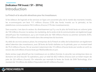 Indicateur FW Invest - S1 2016
[Indicateur FW Invest / S1 - 2016]
Introduction
La Fintech et la sécurité attractives pour les investisseurs
Si les éditeurs de logiciels et les services en ligne ont concentré plus de la moitié des montants investis,
les e-commerçants ont levé  111 millions d'euros (13% des fonds investis sur la période), et les
plateformes communautaires 94,5 millions d'euros (11% des investissements). 
C'est dans le secteur du divertissement qu'il y a eu le plus de fonds levés en volume (près de 134 millions
d'euros). Le secteur du marketing, de la vente et de la communication est également jugé attractif pour
les investisseurs, qui y ont investi près de 108 millions d'euros au premier semestre. Enﬁn, 83,2 millions
d'euros ont été investis dans des entreprises du tourisme. 
Au-delà de ces trois secteurs phare, les entreprises de la Fintech et celles de la blockchain ont également
attiré l'attention des investisseurs, avec 28 levés de fonds réalisées sur la période, pour un montant total
de 75,3 millions d'euros. On se souvient notamment des 12 millions d'euros levés par Lendix en avril, ou
encore des 3,8 millions d'euros levés par WeShareBonds en juin. 
Autre secteur jugé attractif par les investisseurs en ce début d'année, la sécurité. Les entreprises dans ce
domaine ont ainsi bouclé 16 opérations, pour un total de 60,2 millions d'euros (soit un ticket moyen de
près de  3,8 millions d'euros). On retiendra par exemple la levée de fonds de  Shift Technology, d'un
montant de 10 millions de dollars (l'équivalent de 8,9 millions d'euros).
 