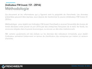 Indicateur FW Invest - S1 2016
[Indicateur FW Invest / S1 - 2016]
Méthodologie
Ce document et les informations qui y ﬁgurent sont la propriété de Frenchweb. Les données
présentées peuvent être reprises, sous réserve de mentionner la source («Indicateur FW Invest, S1
2016»).
Méthodologie : pour établir son Indicateur FW Invest, Frenchweb a recensé l’ensemble des levées de
fonds déclarées entre janvier et juin 2016 par des entreprises françaises de la tech, les fonds, les
annonces relayées dans la presse économique, ou encore sur des sites institutionnels.
NB: certains ajustements ont été réalisés sur les données des indicateurs trimestriels, pour établir
l’indicateur semestriel (notamment en termes de classiﬁcation des entreprises par métiers et secteurs
d’activité).
 