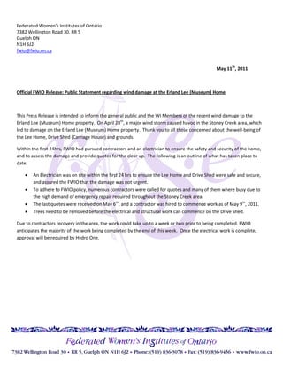 Federated Women’s Institutes of Ontario
7382 Wellington Road 30, RR 5
Guelph ON
N1H 6J2
fwio@fwio.on.ca


                                                                                                May 11th, 2011



Official FWIO Release: Public Statement regarding wind damage at the Erland Lee (Museum) Home



This Press Release is intended to inform the general public and the WI Members of the recent wind damage to the
Erland Lee (Museum) Home property. On April 28th, a major wind storm caused havoc in the Stoney Creek area, which
led to damage on the Erland Lee (Museum) Home property. Thank you to all those concerned about the well-being of
the Lee Home, Drive Shed (Carriage House) and grounds.

Within the first 24hrs, FWIO had pursued contractors and an electrician to ensure the safety and security of the home,
and to assess the damage and provide quotes for the clear up. The following is an outline of what has taken place to
date.

       An Electrician was on site within the first 24 hrs to ensure the Lee Home and Drive Shed were safe and secure,
        and assured the FWIO that the damage was not urgent.
       To adhere to FWIO policy, numerous contractors were called for quotes and many of them where busy due to
        the high demand of emergency repair required throughout the Stoney Creek area.
       The last quotes were received on May 6th, and a contractor was hired to commence work as of May 9th, 2011.
       Trees need to be removed before the electrical and structural work can commence on the Drive Shed.

Due to contractors recovery in the area, the work could take up to a week or two prior to being completed. FWIO
anticipates the majority of the work being completed by the end of this week. Once the electrical work is complete,
approval will be required by Hydro One.
 