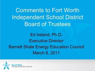 Comments to Fort Worth Independent School District Board of Trustees Ed Ireland, Ph.D. Executive Director Barnett Shale Energy Education Council March 8, 2011 