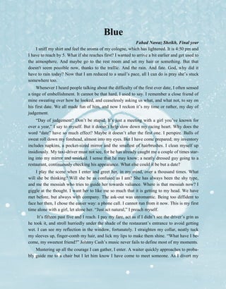 Blue
Fahad Nawaz Sheikh, Final year
I sniff my shirt and feel the aroma of my cologne, which has lightened. It is 4:50 pm and
I have to reach by 5. What if she reaches first? I wanted to arrive a bit earlier and get used to
the atmosphere. And maybe go to the rest room and set my hair or something. But that
doesn't seem possible now, thanks to the traffic. And the rain. And fate. God, why did it
have to rain today? Now that I am reduced to a snail’s pace, all I can do is pray she’s stuck
somewhere too.
Whenever I heard people talking about the difficulty of the first ever date, I often sensed
a tinge of embellishment. It cannot be that hard, I used to say. I remember a close friend of
mine sweating over how he looked, and ceaselessly asking us what, and what not, to say on
his first date. We all made fun of him, and now I reckon it’s my time or rather, my day of
judgement.
“Day of judgement? Don’t be stupid. It’s just a meeting with a girl you’ve known for
over a year,” I say to myself. But it doesn’t help slow down my racing heart. Why does the
word “date” have so much effect? Maybe it doesn’t after the first one. I perspire. Balls of
sweat roll down my forehead, almost into my eyes. But I have come prepared; my inventory
includes napkins, a pocket-sized mirror and the smallest of hairbrushes. I clean myself up
insidiously. My taxi-driver must not see, for he has already caught me a couple of times star-
ing into my mirror and smirked. I sense that he may know; a neatly dressed guy going to a
restaurant, continuously checking his appearance. What else could it be but a date?
I play the scene when I enter and greet her, in my mind, over a thousand times. What
will she be thinking? Will she be as confused as I am? She has always been the shy type,
and me the messiah who tries to guide her towards valiance. Where is that messiah now? I
giggle at the thought. I want her to like me so much that it is getting to my head. We have
met before, but always with company. The ask-out was unromantic. Being too diffident to
face her then, I chose the easier way: a phone call. I cannot run from it now. This is my first
time alone with a girl, let alone her. “Just act natural,” I preach myself.
It’s fifteen past five and I reach. I pay my fare, act as if I didn’t see the driver’s grin as
he took it, and stroll hurriedly under the shade of the restaurant’s entrance to avoid getting
wet. I can see my reflection in the window, fortunately. I straighten my collar, neatly tuck
my sleeves up, finger-comb my hair, and lick my lips to make them shine. “What have I be-
come, my sweetest friend?” Johnny Cash’s music never fails to define most of my moments.
Mustering up all the courage I can gather, I enter. A waiter quickly approaches to proba-
bly guide me to a chair but I let him know I have come to meet someone. As I divert my
 