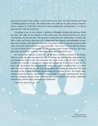2
gaze from the waiter to the seating, I see her and our eyes meet. My heart explodes and I feel
it thudding against my ribcage. She quickly looks away and I do the same, acting as though I
haven’t noticed. It would look awkward if I keep standing here looking below, so I lift my
gaze and start walking towards her.
Everything is now in slow motion. A plethora of thoughts, feelings and emotions floods
my head. The table she has chosen is in the corner and a bit isolated from the rest. She is
wearing blue, my favorite color. She must have chosen the color deliberately, I wonder. Her
shirt is shiny and almost sleeveless. Its V-shaped neckline elegantly accommodates the pen-
dant of her necklace. She allows her dark hair with golden streaks to hang down and cover the
sides of her face as she continues to stare at the table. Never have I seen her like this before;
I’ve always known her as the casually dressed girl who doesn’t bother about how she looks.
But today, she looks so...womanly. Her feather white skin lights up the area.
As I move closer and get a clearer view of her face, I become awestruck by her beauty.
There is a very attractive aura about her. She is wearing very light makeup, making me curi-
ous whether her blush is real. Her controlled, shy smile is one to die for. She’s my girl, I
proudly say to myself. A strange new feeling runs through me. Is this love? It must be. We
met a year ago and my life changed for the better. She knows everything there is to know
about me, and I about her. So why am I so obsessed with making an impression? My heart
rate drops as the feelings of pressure and confusion are overcome by love. Her bright, shim-
mering, hazel colored eyes, with perfectly rolled eyelids and evenly spread mascara, turn to-
wards me, plunging me into a state of euphoria. She smiles with her wine red lips, contrasting
bewitchingly with the white, luminous teeth underneath.
I smile too, and coyly say, “Hi.”
Background painting by:
Maryum Gull, Final Year
 