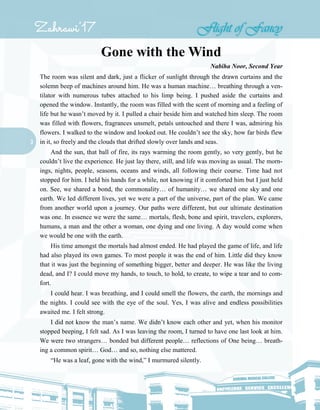 3
Gone with the Wind
Nabiha Noor, Second Year
The room was silent and dark, just a flicker of sunlight through the drawn curtains and the
solemn beep of machines around him. He was a human machine… breathing through a ven-
tilator with numerous tubes attached to his limp being. I pushed aside the curtains and
opened the window. Instantly, the room was filled with the scent of morning and a feeling of
life but he wasn’t moved by it. I pulled a chair beside him and watched him sleep. The room
was filled with flowers, fragrances unsmelt, petals untouched and there I was, admiring his
flowers. I walked to the window and looked out. He couldn’t see the sky, how far birds flew
in it, so freely and the clouds that drifted slowly over lands and seas.
And the sun, that ball of fire, its rays warming the room gently, so very gently, but he
couldn’t live the experience. He just lay there, still, and life was moving as usual. The morn-
ings, nights, people, seasons, oceans and winds, all following their course. Time had not
stopped for him. I held his hands for a while, not knowing if it comforted him but I just held
on. See, we shared a bond, the commonality… of humanity… we shared one sky and one
earth. We led different lives, yet we were a part of the universe, part of the plan. We came
from another world upon a journey. Our paths were different, but our ultimate destination
was one. In essence we were the same… mortals, flesh, bone and spirit, travelers, explorers,
humans, a man and the other a woman, one dying and one living. A day would come when
we would be one with the earth.
His time amongst the mortals had almost ended. He had played the game of life, and life
had also played its own games. To most people it was the end of him. Little did they know
that it was just the beginning of something bigger, better and deeper. He was like the living
dead, and I? I could move my hands, to touch, to hold, to create, to wipe a tear and to com-
fort.
I could hear. I was breathing, and I could smell the flowers, the earth, the mornings and
the nights. I could see with the eye of the soul. Yes, I was alive and endless possibilities
awaited me. I felt strong.
I did not know the man’s name. We didn’t know each other and yet, when his monitor
stopped beeping, I felt sad. As I was leaving the room, I turned to have one last look at him.
We were two strangers… bonded but different people… reflections of One being… breath-
ing a common spirit… God… and so, nothing else mattered.
“He was a leaf, gone with the wind,” I murmured silently.
 