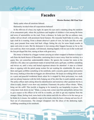 4
Facades
Motsim Hashmi, Old Final Year
Sanity spoke when all emotions faltered.
Rationality invoked when all expectations haltered!
In the oblivion of a busy city night, he opens his eyes and is standing along the outskirts
of an amusement park, where the joyfulness and laughter of children is lost among the horns
and noise of automobiles on the road. From a distance, he looks just like an ordinary man,
neither tall nor dwarf, with prominent facial features. His muscular build hides in a dirty, rug
type cloth he is wearing. From a distant observer’s point of view, he looks just like an ordi-
nary, poor peasant from some laid back village, hitting the city for some bread crumbs to
spare and coins to earn. But his demeanor is lost among other beggars because as far as the
eye could see, there were people, well-dressed, chanting happily with no care in the world and
the less privileged like him, staring at them with great envy.
His trance is broken by a beggar woman carrying an infant wrapped in blankets to keep it
safe from the harsh breeze of December, motioning him to move away from her territory in a
gypsy like, yet somewhat, understandable dialect. He ignores the woman but stares at the
child for a bit, takes out a parchment made of animal hide and a quill pen, scribbles something
and moves on, until a noisy and heated argument attracts his attention! A man in a formal
dress is arguing with the petrol pump worker for not washing his windshields. He stares at
them and again scribbles something in his notebook, until a security guard comes and pushes
him away, barking at him that no beggars are allowed here. He keeps on walking till he reach-
es a quiet and peaceful residential block where he is stopped by three policemen; two studs
and one plump Inspector with his belly bulging out of his shirt like it could explode anytime.
The police officer starts asking about his identification and numerous other questions but he is
silent in reply, doesn’t even show any emotions. Frustrated, the police officer shouts, “Khan,
bring out the cuffs! This lowlife is begging to be treated by our hospitality in prison. The
wimp dares look down on me.” Khan, a young stud, comes near him and politely advises him
to give respect to his officer or he will be in trouble, yet fails to get any response from the
stranger. Khan, feeling tired, turns back to the station and tells his officer to let the man go as
he thinks he is insane, but suddenly stops in his tracks when he hears a thump and sees his of-
ficer out of consciousness. The stranger disappears into the abyss of the darkening night,
scribbling something in his notebook.
 