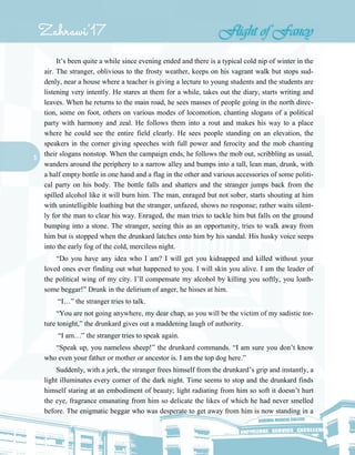 5
It’s been quite a while since evening ended and there is a typical cold nip of winter in the
air. The stranger, oblivious to the frosty weather, keeps on his vagrant walk but stops sud-
denly, near a house where a teacher is giving a lecture to young students and the students are
listening very intently. He stares at them for a while, takes out the diary, starts writing and
leaves. When he returns to the main road, he sees masses of people going in the north direc-
tion, some on foot, others on various modes of locomotion, chanting slogans of a political
party with harmony and zeal. He follows them into a rout and makes his way to a place
where he could see the entire field clearly. He sees people standing on an elevation, the
speakers in the corner giving speeches with full power and ferocity and the mob chanting
their slogans nonstop. When the campaign ends, he follows the mob out, scribbling as usual,
wanders around the periphery to a narrow alley and bumps into a tall, lean man, drunk, with
a half empty bottle in one hand and a flag in the other and various accessories of some politi-
cal party on his body. The bottle falls and shatters and the stranger jumps back from the
spilled alcohol like it will burn him. The man, enraged but not sober, starts shouting at him
with unintelligible loathing but the stranger, unfazed, shows no response; rather waits silent-
ly for the man to clear his way. Enraged, the man tries to tackle him but falls on the ground
bumping into a stone. The stranger, seeing this as an opportunity, tries to walk away from
him but is stopped when the drunkard latches onto him by his sandal. His husky voice seeps
into the early fog of the cold, merciless night.
“Do you have any idea who I am? I will get you kidnapped and killed without your
loved ones ever finding out what happened to you. I will skin you alive. I am the leader of
the political wing of my city. I’ll compensate my alcohol by killing you softly, you loath-
some beggar!” Drunk in the delirium of anger, he hisses at him.
“I…” the stranger tries to talk.
“You are not going anywhere, my dear chap, as you will be the victim of my sadistic tor-
ture tonight,” the drunkard gives out a maddening laugh of authority.
“I am…” the stranger tries to speak again.
“Speak up, you nameless sheep!” the drunkard commands. “I am sure you don’t know
who even your father or mother or ancestor is. I am the top dog here.”
Suddenly, with a jerk, the stranger frees himself from the drunkard’s grip and instantly, a
light illuminates every corner of the dark night. Time seems to stop and the drunkard finds
himself staring at an embodiment of beauty; light radiating from him so soft it doesn’t hurt
the eye, fragrance emanating from him so delicate the likes of which he had never smelled
before. The enigmatic beggar who was desperate to get away from him is now standing in a
 