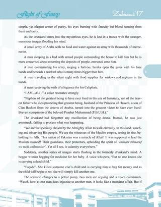 6
simple, yet elegant armor of purity, his eyes burning with ferocity but blood running from
them endlessly.
As the drunkard stares into the mysterious eyes, he is lost in a trance with the stranger,
numerous images flooding his mind.
A small army of Arabs with no food and water against an army with thousands of merce-
naries.
A man sleeping in a bed with armed people surrounding the house to kill him but he is
more concerned about returning the deposits of people, entrusted onto him.
A man commanding his army, sieging a fortress, breaks open the gates with his bare
hands and beheads a warlord who is many times bigger than him.
A man traveling in the silent night with food supplies for widows and orphans in his
hands.
A man receiving the oath of allegiance for his Caliphate.
“I AM...ALI!,” a voice resonates strongly.
“Nephew of the greatest being to have ever lived in this era of humanity, son of the brav-
est father who died protecting that greatest being, husband of the Princess of Heaven, a son of
Clan Hashim from the deserts of Arabia, turned into the greatest victor to have ever lived!
Bravest companion of the beloved Prophet Muhammad (P.B.U.H.).”
The drunkard had forgotten any recollection of being drunk. Instead, he was just
awestruck, failing to process what was happening.
“We are the specially chosen by the Almighty Allah to walk eternally on this land, watch-
ing and observing His people. We are the witnesses of the Muslim empire, seeing its rise, be-
holding its falls. This nation of Pakistan was a miracle of Allah! It was supposed to lead the
Muslim masses!! Their guardians, their protectors, upholding the spirit of ‘ammarr bilmaruf
wa nahi anilmunkar’. Yet all I see, is calamity everywhere.”
Suddenly, another series of images starts flashing in the formerly drunkard’s mind. A
beggar woman begging for medicine for her baby. A voice whispers, “But no one knows she
is carrying a dead child.”
“Façade”. She killed someone else’s child and is carrying him to beg for money and as
the child will begin to rot, she will simply kill another one.
The scenario changes to a petrol pump; two men are arguing and a voice commands,
“Watch, how as one man does injustice to another man, it looks like a mundane affair. But if
 