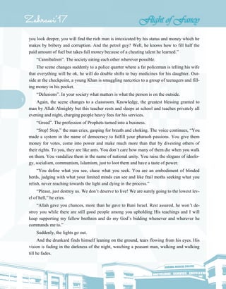 7
you look deeper, you will find the rich man is intoxicated by his status and money which he
makes by bribery and corruption. And the petrol guy? Well, he knows how to fill half the
paid amount of fuel but takes full money because of a cheating talent he learned.”
“Cannibalism”. The society eating each other wherever possible.
The scene changes suddenly to a police quarter where a fat policeman is telling his wife
that everything will be ok, he will do double shifts to buy medicines for his daughter. Out-
side at the checkpoint, a young Khan is smuggling narcotics to a group of teenagers and fill-
ing money in his pocket.
“Delusions”. In your society what matters is what the person is on the outside.
Again, the scene changes to a classroom. Knowledge, the greatest blessing granted to
man by Allah Almighty but this teacher rests and sleeps at school and teaches privately all
evening and night, charging people heavy fees for his services.
“Greed”. The profession of Prophets turned into a business.
“Stop! Stop,” the man cries, gasping for breath and choking. The voice continues, “You
made a system in the name of democracy to fulfill your pharaoh passions. You give them
money for votes, come into power and make much more than that by divesting others of
their rights. To you, they are like ants. You don’t care how many of them die when you walk
on them. You vandalize them in the name of national unity. You raise the slogans of ideolo-
gy, socialism, communism, Islamism, just to loot them and have a taste of power.
“You define what you see, chase what you seek. You are an embodiment of blinded
herds, judging with what your limited minds can see and like frail moths seeking what you
relish, never reaching towards the light and dying in the process.”
“Please, just destroy us. We don’t deserve to live! We are surely going to the lowest lev-
el of hell,” he cries.
“Allah gave you chances, more than he gave to Bani Israel. Rest assured, he won’t de-
stroy you while there are still good people among you upholding His teachings and I will
keep supporting my fellow brethren and do my God’s bidding whenever and wherever he
commands me to.”
Suddenly, the lights go out.
And the drunkard finds himself leaning on the ground, tears flowing from his eyes. His
vision is fading in the darkness of the night, watching a peasant man, walking and walking
till he fades.
 