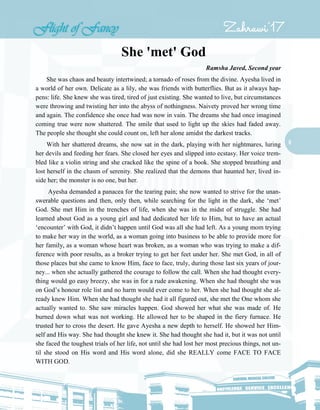 8
She 'met' God
Ramsha Javed, Second year
She was chaos and beauty intertwined; a tornado of roses from the divine. Ayesha lived in
a world of her own. Delicate as a lily, she was friends with butterflies. But as it always hap-
pens: life. She knew she was tired, tired of just existing. She wanted to live, but circumstances
were throwing and twisting her into the abyss of nothingness. Naivety proved her wrong time
and again. The confidence she once had was now in vain. The dreams she had once imagined
coming true were now shattered. The smile that used to light up the skies had faded away.
The people she thought she could count on, left her alone amidst the darkest tracks.
With her shattered dreams, she now sat in the dark, playing with her nightmares, luring
her devils and feeding her fears. She closed her eyes and slipped into ecstasy. Her voice trem-
bled like a violin string and she cracked like the spine of a book. She stopped breathing and
lost herself in the chasm of serenity. She realized that the demons that haunted her, lived in-
side her; the monster is no one, but her.
Ayesha demanded a panacea for the tearing pain; she now wanted to strive for the unan-
swerable questions and then, only then, while searching for the light in the dark, she ‘met’
God. She met Him in the trenches of life, when she was in the midst of struggle. She had
learned about God as a young girl and had dedicated her life to Him, but to have an actual
‘encounter’ with God, it didn’t happen until God was all she had left. As a young mom trying
to make her way in the world, as a woman going into business to be able to provide more for
her family, as a woman whose heart was broken, as a woman who was trying to make a dif-
ference with poor results, as a broker trying to get her feet under her. She met God, in all of
those places but she came to know Him, face to face, truly, during those last six years of jour-
ney... when she actually gathered the courage to follow the call. When she had thought every-
thing would go easy breezy, she was in for a rude awakening. When she had thought she was
on God’s honour role list and no harm would ever come to her. When she had thought she al-
ready knew Him. When she had thought she had it all figured out, she met the One whom she
actually wanted to. She saw miracles happen. God showed her what she was made of. He
burned down what was not working. He allowed her to be shaped in the fiery furnace. He
trusted her to cross the desert. He gave Ayesha a new depth to herself. He showed her Him-
self and His way. She had thought she knew it. She had thought she had it, but it was not until
she faced the toughest trials of her life, not until she had lost her most precious things, not un-
til she stood on His word and His word alone, did she REALLY come FACE TO FACE
WITH GOD.
 