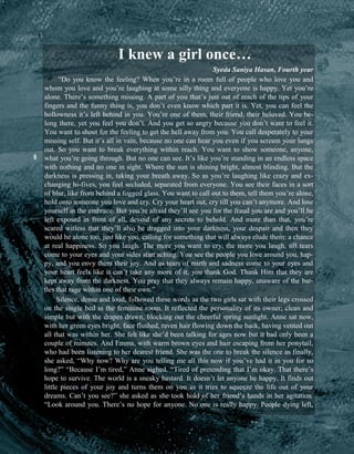 9
I knew a girl once…
Syeda Saniya Hasan, Fourth year
“Do you know the feeling? When you’re in a room full of people who love you and
whom you love and you’re laughing at some silly thing and everyone is happy. Yet you’re
alone. There’s something missing. A part of you that’s just out of reach of the tips of your
fingers and the funny thing is, you don’t even know which part it is. Yet, you can feel the
hollowness it’s left behind in you. You’re one of them, their friend, their beloved. You be-
long there, yet you feel you don’t. And you get so angry because you don’t want to feel it.
You want to shout for the feeling to get the hell away from you. You call desperately to your
missing self. But it’s all in vain, because no one can hear you even if you scream your lungs
out. So you want to break everything within reach. You want to show someone, anyone,
what you’re going through. But no one can see. It’s like you’re standing in an endless space
with nothing and no one in sight. Where the sun is shining bright, almost blinding. But the
darkness is pressing in, taking your breath away. So as you’re laughing like crazy and ex-
changing hi-fives, you feel secluded, separated from everyone. You see their faces in a sort
of blur, like from behind a fogged glass. You want to call out to them, tell them you’re alone,
hold onto someone you love and cry. Cry your heart out, cry till you can’t anymore. And lose
yourself in the embrace. But you’re afraid they’ll see you for the fraud you are and you’ll be
left exposed in front of all, devoid of any secrets to behold. And more than that, you’re
scared witless that they’ll also be dragged into your darkness, your despair and then they
would be alone too, just like you, calling for something that will always elude them: a chance
at real happiness. So you laugh. The more you want to cry, the more you laugh, till tears
come to your eyes and your sides start aching. You see the people you love around you, hap-
py, and you envy them their joy. And as tears of mirth and sadness come to your eyes and
your heart feels like it can’t take any more of it, you thank God. Thank Him that they are
kept away from the darkness. You pray that they always remain happy, unaware of the bat-
tles that rage within one of their own.”
Silence, dense and loud, followed these words as the two girls sat with their legs crossed
on the single bed in the feminine room. It reflected the personality of its owner; clean and
simple but with the drapes drawn, blocking out the cheerful spring sunlight. Anne sat now,
with her green eyes bright, face flushed, raven hair flowing down the back, having vented out
all that was within her. She felt like she’d been talking for ages now but it had only been a
couple of minutes. And Emma, with warm brown eyes and hair escaping from her ponytail,
who had been listening to her dearest friend. She was the one to break the silence as finally,
she asked, “Why now? Why are you telling me all this now if you’ve had it in you for so
long?” “Because I’m tired,” Anne sighed. “Tired of pretending that I’m okay. That there’s
hope to survive. The world is a sneaky bastard. It doesn’t let anyone be happy. It finds out
little pieces of your joy and turns them on you as it tries to squeeze the life out of your
dreams. Can’t you see?” she asked as she took hold of her friend’s hands in her agitation.
“Look around you. There’s no hope for anyone. No one is really happy. People dying left,
 