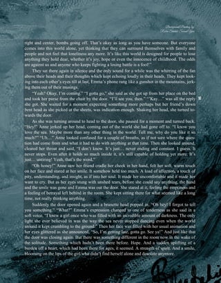 10
right and center, bombs going off. That’s okay as long as you have someone. But everyone
comes into this world alone, yet thinking that they can surround themselves with family and
people and not feel that loneliness any more. It’s like this world is designed for people to lose
anything they hold dear, whether it’s joy, hope or even the innocence of childhood. The odds
are against us and anyone who keeps fighting a losing battle is a fool!”
They sat there again in silence and the only sound for a while was the whirring of the fan
above their heads and their thoughts which kept echoing loudly in their heads. They kept look-
ing into each other’s eyes till at last, Emma’s phone rang like a gunshot in the mountains, jerk-
ing them out of their musings.
“Yeah? Okay, I’m coming.” “I gotta go,” she said as she got up from her place on the bed
and took her purse from the chair by the door. “I’ll see you, then.” “’Kay…” was all the reply
she got. She waited for a moment expecting something more perhaps but her friend’s down
bent head as she picked at the sheets, was indication enough. Shaking her head, she turned to-
wards the door.
As she was turning around to head to the door, she paused for a moment and turned back.
“Hey!” Anne jerked up her head, coming out of the world she had gone off to. “I know you
love the sea. Maybe more than any other thing in the world. Tell me, why do you like it so
much?” “Uh…” Anne looked confused for a couple of breaths, as if not sure where the ques-
tion had come from and what it had to do with anything at that time. Then she looked around,
cleared her throat and said, “I don’t know. It’s just… never ending and constant. I guess. It
never stops. Even after it holds so much inside it, it’s still capable of holding yet more. It’s
just… untiring! Yeah, that’s the word.”
“Oh honey!” Anne saw her friend cradle her cheek in her hand, felt her soft, warm touch
on her face and stared at her smile. It somehow held too much. A load of affection, a touch of
pity, understanding, and insight, as if into her soul. It made her uncomfortable and it made her
want to cry. But as her eyes stung with unshed tears, before she could say anything, the hand
and the smile was gone and Emma was out the door. She stared at it, feeling the emptiness and
a feeling of betrayal left behind in the room. She kept sitting there for what seemed like a long
time, not really thinking anything.
Suddenly the door opened again and a brunette head popped in. “Oh hey! I forgot to tell
you something.” “What?” Emma’s expression changed to one of tenderness as she said in a
soft voice, “I knew a girl once who was filled with an incredible amount of darkness. The only
light she ever believed in was the way the sea never stopped dancing even when the world
around it kept crumbling to the ground.” Then her face was filled with her usual animation and
her eyes glittered as she announced, “So, I’m getting late, gotta go. See ya!” And just like that
the door was closing again. But there was something different in the room now in the wake of
the solitude. Something which hadn’t been there before. Hope. And a sudden uplifting of a
burden off a heart, which had been there for ages, it seemed. A strength of spirit. And a smile,
blooming on the lips of the girl who didn’t find herself alone and desolate anymore.
Background Painting by:
Rabia Shahid, Second Year
 