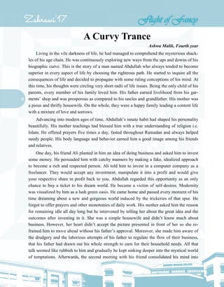 11
A Curvy Trance
Ashwa Malik, Fourth year
Living in the vile darkness of life, he had managed to comprehend the mysterious shack-
les of his age chain. He was continuously exploring new ways from the ups and downs of his
biographic curve. This is the story of a man named Abdullah who always tended to become
superior in every aspect of life by choosing the righteous path. He started to inquire all the
consequences of life and decided to propagate with some ruling conceptions of his mind. At
this time, his thoughts were circling very short radii of life issues. Being the only child of his
parents, every member of his family loved him. His father earned livelihood from his gar-
ments’ shop and was prosperous as compared to his uncles and grandfather. His mother was
a pious and thrifty housewife. On the whole, they were a happy family leading a content life
with a mixture of love and sorrows.
Advancing into modern ages of time, Abdullah’s innate habit had shaped his personality
beautifully. His mother teachings had blessed him with a true understanding of religion i.e.
Islam. He offered prayers five times a day, fasted throughout Ramadan and always helped
needy people. His body language and behavior earned him a good image among his friends
and relatives.
One day, his friend Ali planted in him an idea of doing business and asked him to invest
some money. He persuaded him with catchy manners by making a fake, idealized approach
to become a rich and respected person. Ali told him to invest in a computer company as a
freelancer. They would accept any investment, manipulate it into a profit and would give
your respective share in profit back to you. Abdullah regarded this opportunity as an only
chance to buy a ticket to his dream world. He became a victim of self-desires. Modernity
was visualized by him as a lush green oasis. He came home and passed every moment of his
time dreaming about a new and gorgeous world induced by the trickeries of that spur. He
forgot to offer prayers and other monotonies of daily work. His mother asked him the reason
for remaining idle all day long but he intervened by telling her about the great idea and the
outcomes after investing in it. She was a simple housewife and didn’t know much about
business. However, her heart didn’t accept the picture presented in front of her so she re-
frained him to move ahead without his father’s approval. Moreover, she made him aware of
the drudgery and the laborious attempts of his father to regulate the flow of their business,
that his father had drawn out his whole strength to earn for their household needs. All that
talk seemed like rubbish to him and gradually he kept sinking deeper into the mystical world
of temptations. Afterwards, the second meeting with his friend consolidated his mind into
 