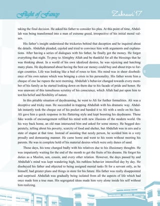 12
taking the final decision. He asked his father to consider his plea. At this point of time, Abdul-
lah was being transformed into a man of extreme greed, irrespective of his initial moral val-
ues.
His father’s insight understood the trickeries behind that deception and he inquired about
the details. Abdullah pleaded, cajoled and tried to convince him with arguments and explana-
tions. After having a series of dialogues with his father, he finally got the money. He forgot
everything that night. To pray to Almighty Allah and be thankful for all the blessings that he
was thinking about. In a world of his own idealized desires, he was rejoicing and hatching
many plans. He daydreamed about having the best car money could buy and about trips to for-
eign countries. Life was looking like a bed of roses to him. His mind was in sheer disobedi-
ence of his own nature which was bringing a crisis in his personality. His father wrote him a
cheque of one lac rupees the next morning. Abdullah’s behavior changed towards every mem-
ber of his family as he started looking down on them due to his facade of pride and honor. He
was unaware of this tumultuous scrutiny of his conscience, which Allah had put upon him to
test his belief and flexibility of nature.
In this pitiable situation of daydreaming, he went to Ali for further formalities. Ali was a
deceptive and tricky man. He succeeded in trapping Abdullah with his dramatic way. Abdul-
lah instantly took the cheque out of his pocket and handed it to Ali with a smile on his face.
Ali gave him a quick response in his flattering style and kept boosting his daydreams. Those
fake words of encouragement refilled his mind with new illusions of the modern world. On
his way back home, an old man intersected him and asked for some money. He begged des-
perately, telling about his poverty, scarcity of food and shelter, but Abdullah was in airs and a
state of stupor at that time. Instead of assisting that needy person, he scolded him in a very
proudly and demeaning manner. He came home and went to his room without meeting his
parents. He was in complete hold of his material desires which were only dunes of sand.
Those days, his tone changed badly with his relatives due to his illusionary thoughts. He
was impatiently waiting for the end of the month to get the fruits of his dreams. He forgot his
duties as a Muslim, son, cousin, and every other relation. However, the days passed by and
Abdullah’s mind was kept wandering high, his ruthless behavior intensified day by day. He
disobeyed his father and objected to being assigned menial tasks fit for a servant only, as he
himself, had greater plans and things in store for his future. His father was really disappointed
and surprised. Abdullah was gradually being isolated from all the aspects of life which had
once made him a true man. His segregated ideas made him very alone inside his self without
him realizing.
 