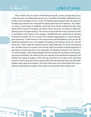 13
After a month’s time, he went to Ali demanding his profit. At first, Ali made lame excus-
es that the money was being processed and soon it would be in his hands. Abdullah was now
feeling a hint of deception in Ali’s words. He inquired again and again about the reason for
his delayed payment but Ali switched off his phone and became non-responsive. Ali’s behav-
ior came as a great shock to Abdullah’s mind and all his dreams scattered like dust. After
failed efforts to reach Ali by phone, he finally went by his house. Ali refused to meet him,
making excuses of urgent business. The servant conveyed that the money had been lost due
to cancellation of the license of the company. Abdullah had now realized that he had been
forfeited for his deeds. He was in a state of fix, thereby losing himself in a sea of embarrass-
ment and dismay. At that moment, he lost consciousness and fell helplessly to the ground. He
fainted and opened his eyes in the hospital. His parents were looking into his eyes with the
utmost love which made him transfixed and he asked forgiveness for all his ill-mannered
acts. He hadn’t known of a parent’s love for their child. Fate and the world had taught him a
great lesson, leaving deep scars on his personality. He tentatively returned to his only Crea-
tor, Allah Almighty. After being discharged from the hospital, the first thing he did was pray,
and weep in prostration. He understood the true meaning of the equilibrium designed by that
Exalted One among all aspects of life. His urge and desire for worldly goods went steep
down but still, the pains and worries experienced by him through those hard times left unfor-
gettable, tragic signs on his memory. The moral of this story can be inferred that life is not an
epitome of perfection but a teacher, who teaches on curved paths and in spooky ways.
 