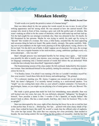 14
Mistaken Identity
Rabia Shahid, Second Year
“Could words ever justify the primitive nature of a human being?”
Stan was taken aback by the raw genius her words oozed; he was in awe. In awe of her
striking appearance and her strong mind. He was amazed at how she carried herself. This
woman who stood in front of him, wearing a grey suit with the perfect pair of stilettos. She
wasn’t making an effort to be the center of attention; with her mild make-up and hair tied up.
Yet she had caught his eye amongst everybody else. Stan was attracted to her. Or maybe, he
felt threatened by her persona. Maybe he was trying to satisfy his male ego by trying to
“decode” this wonder of a woman. Her voice, a little husky, sounded like the most appealing
and sensuous thing he had ever heard. She spoke clearly, strongly. She spoke carefully. Mak-
ing sure to put emphasis on the right word, pausing at all the right places; trying, almost a lit-
tle too hard. Yet she did it out of habit, it didn’t appear out of character. Her eyes, the average
brown. She was a regular brunette in her mid-twenties, young, ambitious (perhaps overly so),
prim and proper… who was she?
Stan’s thought process was interrupted harshly by her strong voice again… “and would
you possibly be able to justify your desires, your cravings, your ideas? With words? With a
set language containing only a limited amount of words that follow the set definition? With
words that have already been described? Appointed a depth?”
The brainstorming session of the class ended. He felt confused, bedazzled by this mysteri-
ous woman. Stan introduced himself to her politely, taming his emotions, covering up the rev-
erence he was in.
“I’m Stanley James. I’m afraid I was running a bit late so I couldn’t introduce myself be-
fore your session. I teach these little devils history and anthropology.” He grinned.
“It’s a pleasure meeting you, Mr. James, I suppose you missed out on my introduction.
Well, the name’s Iphigenia. I’ve recently started working as a motivational speaker. You
“might” see me coming here more often as your school’s student counselor. I’m basically a
psychologist, James, so you might see me playing a lot of mind games with you. Beware! Ha-
ha.”
She made a quick gesture that made her look less intimidating, more adorable. Stan was
still hooked onto her voice, her eyes. He was definitely attracted. “Iphigenia,” he thought to
himself, “how peculiar a name is that. I wonder if she’s Spanish, or maybe Italian? She
doesn’t look so ethnic. She has a smart mouth. And boy, she’s here for business! Why is she
so uptight?”
Stan was interrupted by the crazy sight of her chewing her lower lip as she re-tied her hair
in that perfect bun. It was so… Distracting. Her lips… painted with some classy shade of lip-
color. Stan wished he knew this stuff. He would’ve made that the official color of euphoria.
The color her lips oozed. The color that was enjoying her close proximity. Stan needed to
breathe. He was losing control. He was falling for this goddess of sensuality. And the fact that
 