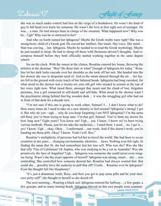 15
she was so much under control had him on the verge of a breakdown. He wasn’t the kind of
guy to fall head over heels for someone. He wasn’t the love at first sight sort of teenager. He
was… a man. He had always been in charge of the situation. What happened now? Why was
he... Ugh! Why was he so attracted to her?
And who on Earth named her Iphigenia? Maybe the Greek myths were right? She was a
strong-born; child of a Greek god. He craved her intellect. Her touch. Her voice. Her mind…
Stan was craving… her. Iphigenia. Maybe he needed to re-read the Greek mythology. Maybe
he just needed to sleep. He had to shrug off these wild (hormone-driven?) thoughts. And re-
compose himself before they both officially started working together in the same degree
school.
Six on the clock. With the sunset at the climax, Rosaline entered her house, throwing the
stilettos at the doormat. “Boy! Do these hurt or what? Enough of Iphigenia for today.” Rosa-
line let her dark locks cascade over her shoulder as she took off her suit. She headed into the
hot shower she was in desperate need of. And as the steam danced through the air… her lay-
ers fell to the ground with every touch of her lathered hands. Iphigenia had long vanished, for
what stood in the shower was a twenty-six year old girl who needed to scream at the top of
her voice right now. What stood there, amongst that steam and the cloud of lost, forgotten
personas, was a girl immersed in self-doubt and self-hate. What stood in the shower wasn’t
the psychiatrist sitting behind that big wooden desk… it was the struggling girl who had sat
in front of that desk for a decade now.
“I’m not sure if this one is going to work either, Samuel! I… I don’t know what to do?
How many times do I need to take on a new identity to feel normal? Iphigenia’s strong! I get
it. But why do you—ugh… why do you keep forgetting I am NOT Iphigenia!! I’m the same
old Rosy you’ve been trying to keep sane. I’m that girl, Samuel. You’ve been my doctor for
how long now? Eight years? You know me! Ugh… yes. I know. I know we’ve been trying
various methods. Please, just let me take the medicines… I need them. I need… no, I get it…
yes! I know. Ugh… okay. Okay… I understand… one week. And if this doesn’t work, you’re
handing me those pills. Okay? I know. Yeah I will. Bye.”
Rosaline’s multiplicity of personas had led her to travel the world. She had been to seven
countries in ten years… changing environments, identities… faces. Nothing ever felt right. In
finding the name that fit, she had somewhere lost her true self. Who was she? Was she like
that silly Tina of California? Or Sophia, who was studying to be a vet in Australia? Was she
primitively the face of Angelina? Ugh… Iphigenia was someone she could never even imag-
ine being. Wasn’t she the exact opposite of herself? Iphigenia was strong, smart… she… was
controlling. She controlled how someone desired her. Rosaline had always wanted that. But
could she… possibly have the audacity to pull that off? Could… Rosaline ever be Iphigenia?
Even the thought felt like blasphemy!
“It’s just a disastrous week, Rosy, and then you get to pop some pills and be your inse-
cure petty self!” she thought to herself as she dozed off.
The next morning…Wearing a black suit, Iphigenia entered the hallway… a few gasps, a
few gossips, and so many turning heads. Iphigenia thrived on this awe people were constant-
 
