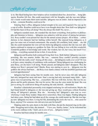 16
ly in. She liked feeling how their helpless selves wondered about her, desired her… being Iph-
igenia, Rosaline felt free. She could experiment with her thoughts, and she was sure Iphige-
nia’s words would make them seem sensible. Iphigenia was an orator. And an impressive one
at that… someone Rosaline could never be.
Entering Stan’s office, Iphigenia looked straight in his eyes and inquired if he was up for
a cup of coffee. Rosaline could never have even thought about that. How bold was Iphigenia?
Or had this been in Rosy all along? Was she always this bold? No, never…
Iphigenia sounded smart, she sounded like she knew everything, from politics to philoso-
phy and literature to history… Iphigenia was seductive with her power of stating her perspec-
tive. Rosy couldn’t even present her idea for the annual science project. All of these… contra-
dictions in her character had her battling within herself. She enjoyed being Iphigenia as it
gave her some sort of twisted contentment. She actually felt confident, bold, smart… she felt
like she could manipulate her own self into believing Iphigenia existed, that she was real. Iph-
igenia continued to emerge as a goddess for Stan. He was falling in love with this wonderful,
wonderful goddess of knowledge and words. Her wisdom, her wit, her voice, her touch! Eve-
rything… everything seemed divine to him. It was divine.
Iphigenia and Rosaline both continued living their lives. Both battled. Iphigenia was over-
powering. She was smarter, bolder. She was… someone Rosy couldn’t possibly compete
with. But did she really exist? Among all this craze… did Iphigenia really ever exist? Or was
it all just a misty interplay of confidence with confusion? Being Iphigenia was challenging for
poor Rosy, yet she knew it all along. Weeks passed, and Iphigenia didn’t disappear. Was she
taking over Rosy’s personal time? Maybe, Rosy was starting to cave in… Iphigenia was the
goddess she always had been… did Rosy even stand a chance with her doubtful questions and
worried apprehensions?
Iphigenia had been seeing Stan for months now. And he never once felt odd. Iphigenia
had only intrigued her more and more. Stan’s craving had only increased many folds… Iphi-
genia was over-powering. She was… everywhere. She was with him. In him. She was his eu-
phoria and his guilty pleasure. She was his savior. She was the voice inside his head. She was
just so strong, he could never shrug off anything she said, desired… demanded.
Rosaline’s diminished personality even stopped retaliating for self-realization. Maybe she
had found herself in Iphigenia or she was just giving up. Days would pass without Rosaline
taking off Iphigenia’s persona. Was she… becoming her? Iphigenia’s aura was so over-
whelming it made Rosy weaker. Deep down somewhere, Rosy was happy. Finding Iphigenia
had taken years. Being her had taken up all the courage she could muster up. But she was hap-
py now. Iphigenia was there. Living her life, dominating the circle she was in… who cared for
Rosy, anyway? For someone who did not even care for herself?
Slipping under the satin sheets in the dark with Stan, she put the diamond ring on the side-
table. Snuggling next to him, she moaned… “I love you, Stanley James.” As he welcomed her
in his warm embrace with, “And I, am in awe of you… Iphigenia James.”
Rosaline had been asleep for months now…
 