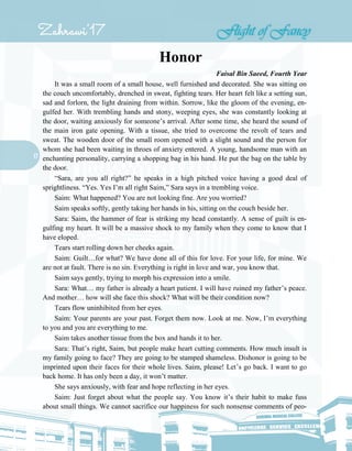 17
Honor
Faisal Bin Saeed, Fourth Year
It was a small room of a small house, well furnished and decorated. She was sitting on
the couch uncomfortably, drenched in sweat, fighting tears. Her heart felt like a setting sun,
sad and forlorn, the light draining from within. Sorrow, like the gloom of the evening, en-
gulfed her. With trembling hands and stony, weeping eyes, she was constantly looking at
the door, waiting anxiously for someone’s arrival. After some time, she heard the sound of
the main iron gate opening. With a tissue, she tried to overcome the revolt of tears and
sweat. The wooden door of the small room opened with a slight sound and the person for
whom she had been waiting in throes of anxiety entered. A young, handsome man with an
enchanting personality, carrying a shopping bag in his hand. He put the bag on the table by
the door.
“Sara, are you all right?” he speaks in a high pitched voice having a good deal of
sprightliness. “Yes. Yes I’m all right Saim,” Sara says in a trembling voice.
Saim: What happened? You are not looking fine. Are you worried?
Saim speaks softly, gently taking her hands in his, sitting on the couch beside her.
Sara: Saim, the hammer of fear is striking my head constantly. A sense of guilt is en-
gulfing my heart. It will be a massive shock to my family when they come to know that I
have eloped.
Tears start rolling down her cheeks again.
Saim: Guilt…for what? We have done all of this for love. For your life, for mine. We
are not at fault. There is no sin. Everything is right in love and war, you know that.
Saim says gently, trying to morph his expression into a smile.
Sara: What… my father is already a heart patient. I will have ruined my father’s peace.
And mother… how will she face this shock? What will be their condition now?
Tears flow uninhibited from her eyes.
Saim: Your parents are your past. Forget them now. Look at me. Now, I’m everything
to you and you are everything to me.
Saim takes another tissue from the box and hands it to her.
Sara: That’s right, Saim, but people make heart cutting comments. How much insult is
my family going to face? They are going to be stamped shameless. Dishonor is going to be
imprinted upon their faces for their whole lives. Saim, please! Let’s go back. I want to go
back home. It has only been a day, it won’t matter.
She says anxiously, with fear and hope reflecting in her eyes.
Saim: Just forget about what the people say. You know it’s their habit to make fuss
about small things. We cannot sacrifice our happiness for such nonsense comments of peo-
 