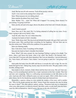 19
Asad: She has run off with someone. Took all her jewelry with her.
Asad’s voice seems to be coming from a deep well.
Saim: What nonsense are you talking about!
Saim snatches the phone from Asad’s hand.
Saim: Mother. Yes… what? No! When did it happen? I’m coming. (Saim shouts) I’m
just coming. I’m going to kill her!
Saim cuts the call and in his anger, throws the phone at the front wall. It breaks into piec-
es.
Asad: Control yourself.
Saim: How can I? My sister! Oh, I’m feeling ashamed of calling her my sister. Every-
body is going to spit on my family’s face.
Asad: Be calm, Saim. Sit. Let’s think about this.
Asad puts his hands on Saim’s shoulder.
Saim: Think about what? She deceived and deluded the people who gave their soul to her
for twenty years. Who sacrificed their everything for her happiness. Tell me! How can we
face the society now? What will be the condition of my parents now?
Saim was shouting madly.
Sara: Calm down, Saim. Everything will be alright.
Sara puts her hand on Saim’s shoulder from behind.
Saim: What!? (He turns around, his tone bursting) Nothing is going to be alright. You
know, when a girl leaves her home, what is her value? Her family’s life becomes hell…
worse than hell. Everyone calls them shameless! But I am not shameless. I am not dishonora-
ble. I have honor, self esteem. I have shame. I am not going to spare her. I am going to kill
her!
Saim grabs the kettle from the table and throws it towards the wall in rage. He runs his
hands through his hair. Taking long, beastly steps, he exists the room. The gate crashes with a
horrible, striking sound.
Sara stands in shock, stunned, a body whose soul has been torn away. She can’t hear any-
thing, even her pounding heart and she has a single expression on her face: wonder. Then fear
and tears start competing. There is a suffocating unconsciousness as she falls down on the
sofa. Asad runs after Saim, calling his name over and over again. After a while, there is com-
plete silence, but for the thundering sound of a broken heart and shattered trust.
Meanwhile, a sparrow sitting on a tree outside the window of the room, said to another
one, “Why do the people peering into others’ houses forget that someone else may be doing
the same to them?” The other sparrow replied, smiling, “Situations look easy to compromise
when some other person is in them by himself. But bitter reality reveals itself when the Holo-
caust fire falls on themselves. And of course, life runs on the rule of tit for tat.”
 