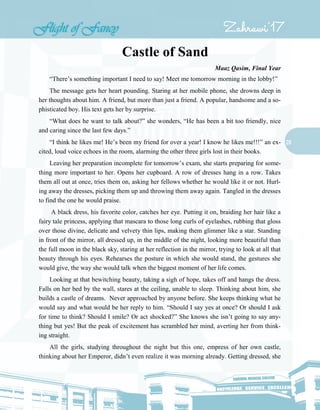 20
Castle of Sand
Maaz Qasim, Final Year
“There’s something important I need to say! Meet me tomorrow morning in the lobby!”
The message gets her heart pounding. Staring at her mobile phone, she drowns deep in
her thoughts about him. A friend, but more than just a friend. A popular, handsome and a so-
phisticated boy. His text gets her by surprise.
“What does he want to talk about?” she wonders, “He has been a bit too friendly, nice
and caring since the last few days.”
“I think he likes me! He’s been my friend for over a year! I know he likes me!!!” an ex-
cited, loud voice echoes in the room, alarming the other three girls lost in their books.
Leaving her preparation incomplete for tomorrow’s exam, she starts preparing for some-
thing more important to her. Opens her cupboard. A row of dresses hang in a row. Takes
them all out at once, tries them on, asking her fellows whether he would like it or not. Hurl-
ing away the dresses, picking them up and throwing them away again. Tangled in the dresses
to find the one he would praise.
A black dress, his favorite color, catches her eye. Putting it on, braiding her hair like a
fairy tale princess, applying that mascara to those long curls of eyelashes, rubbing that gloss
over those divine, delicate and velvety thin lips, making them glimmer like a star. Standing
in front of the mirror, all dressed up, in the middle of the night, looking more beautiful than
the full moon in the black sky, staring at her reflection in the mirror, trying to look at all that
beauty through his eyes. Rehearses the posture in which she would stand, the gestures she
would give, the way she would talk when the biggest moment of her life comes.
Looking at that bewitching beauty, taking a sigh of hope, takes off and hangs the dress.
Falls on her bed by the wall, stares at the ceiling, unable to sleep. Thinking about him, she
builds a castle of dreams. Never approached by anyone before. She keeps thinking what he
would say and what would be her reply to him. “Should I say yes at once? Or should I ask
for time to think? Should I smile? Or act shocked?” She knows she isn’t going to say any-
thing but yes! But the peak of excitement has scrambled her mind, averting her from think-
ing straight.
All the girls, studying throughout the night but this one, empress of her own castle,
thinking about her Emperor, didn’t even realize it was morning already. Getting dressed, she
 