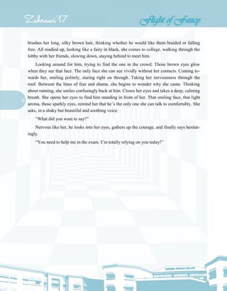 21
brushes her long, silky brown hair, thinking whether he would like them braided or falling
free. All readied up, looking like a fairy in black, she comes to college, walking through the
lobby with her friends, slowing down, staying behind to meet him.
Looking around for him, trying to find the one in the crowd. Those brown eyes glow
when they see that face. The only face she can see vividly without her contacts. Coming to-
wards her, smiling politely, staring right on through. Taking her nervousness through the
roof. Between the lines of fear and shame, she begins to wonder why she came. Thinking
about running, she smiles confusingly back at him. Closes her eyes and takes a deep, calming
breath. She opens her eyes to find him standing in front of her. That smiling face, that light
aroma, those sparkly eyes, remind her that he’s the only one she can talk to comfortably. She
asks, in a shaky but beautiful and soothing voice.
“What did you want to say?”
Nervous like her, he looks into her eyes, gathers up the courage, and finally says hesitat-
ingly.
“You need to help me in the exam. I’m totally relying on you today!”
 